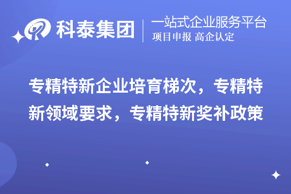 專精特新企業(yè)培育梯次，專精特新領(lǐng)域要求，專精特新獎(jiǎng)補(bǔ)政策