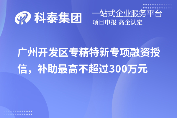 廣州開發(fā)區(qū)專精特新專項融資授信，補助最高不超過300萬元