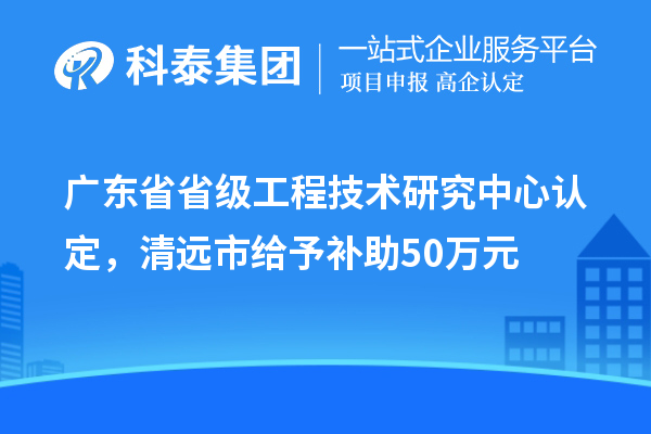 廣東省省級工程技術(shù)研究中心認定,清遠市給予補助50萬元