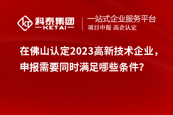 在佛山認定2023高新技術(shù)企業(yè)，申報需要同時滿足哪些條件？