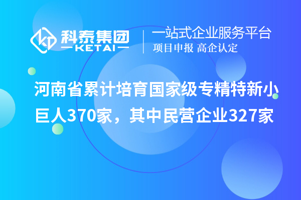 河南省累計培育國家級專精特新小巨人370家,其中民營企業(yè)327家