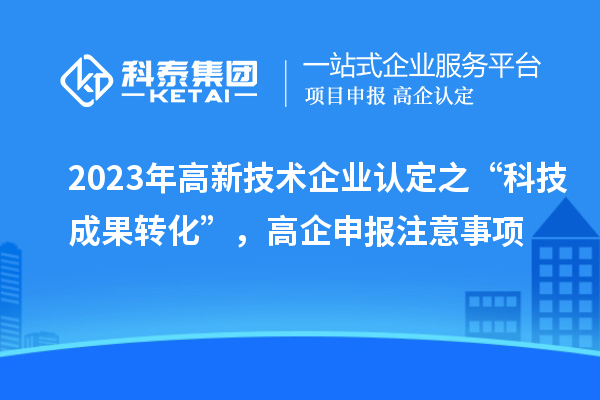 2023年高新技術(shù)企業(yè)認(rèn)定之“科技成果轉(zhuǎn)化”，高企申報(bào)注意事項(xiàng)