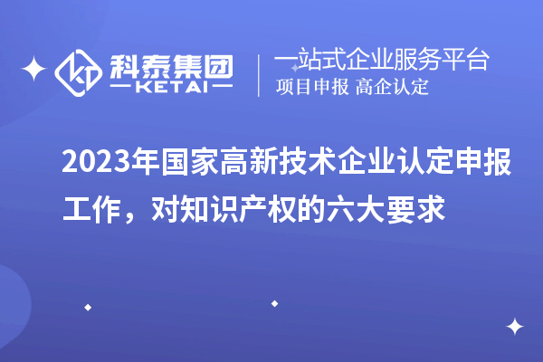 2023年國(guó)家高新技術(shù)企業(yè)認(rèn)定申報(bào)工作，對(duì)知識(shí)產(chǎn)權(quán)的六大要求