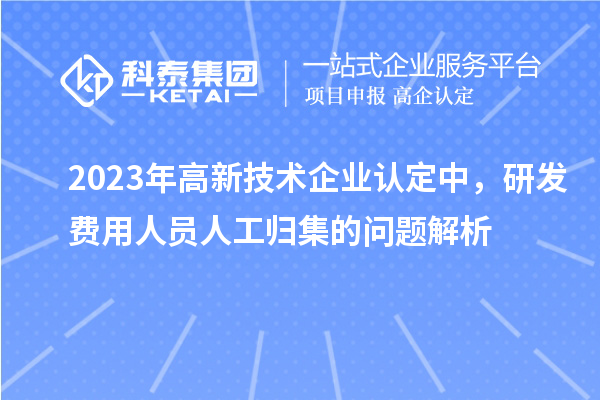 2023年高新技術(shù)企業(yè)認(rèn)定中，研發(fā)費(fèi)用人員人工歸集的問題解析