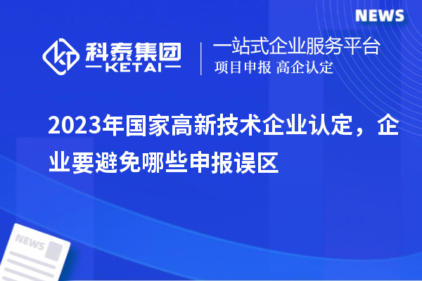 2023年國(guó)家高新技術(shù)企業(yè)認(rèn)定，企業(yè)要避免哪些申報(bào)誤區(qū)