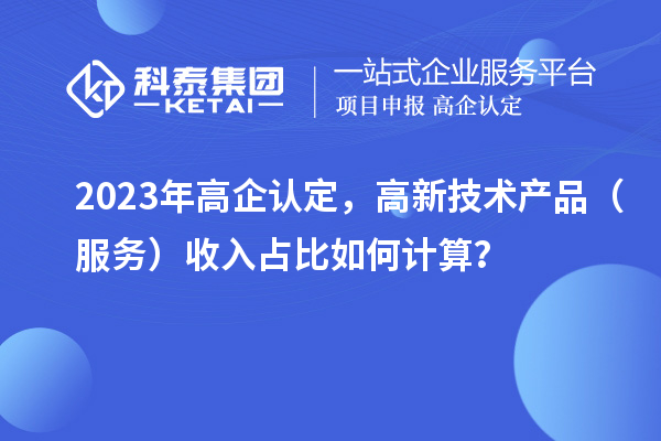 2023年高企認定，高新技術產品（服務）收入占比如何計算？