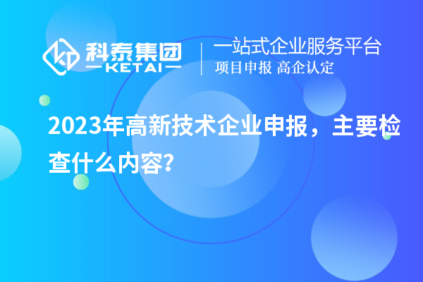 2023年高新技術(shù)企業(yè)申報，主要檢查什么內(nèi)容？