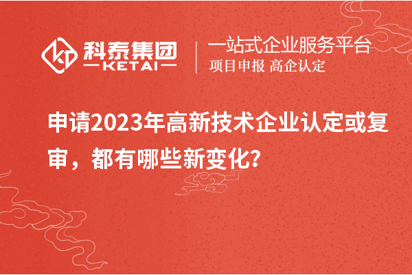 申請2023年高新技術(shù)企業(yè)認(rèn)定或復(fù)審,都有哪些新變化?