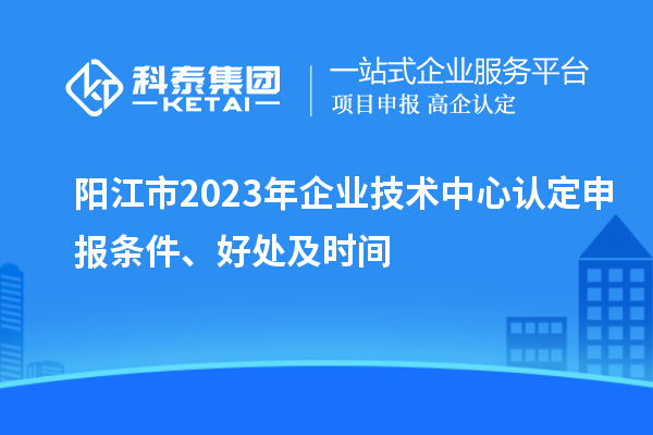 陽江市2023年企業(yè)技術中心認定申報條件、好處及時間