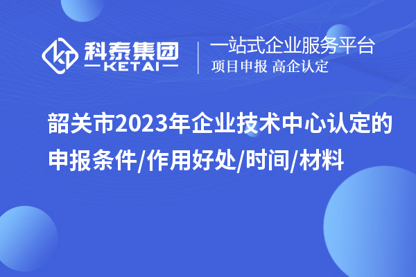 韶關(guān)市2023年企業(yè)技術(shù)中心認(rèn)定的申報條件/作用好處/時間/材料