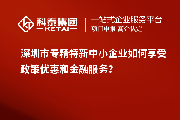 深圳市專精特新中小企業(yè)如何享受政策優(yōu)惠和金融服務(wù)？