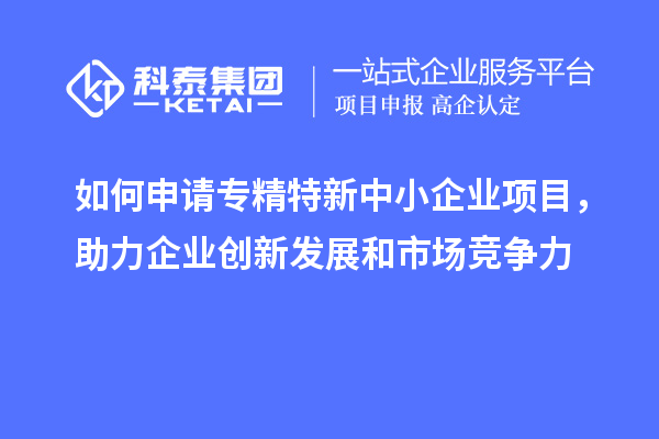 如何申請專精特新中小企業(yè)項目，助力企業(yè)創(chuàng)新發(fā)展和市場競爭力