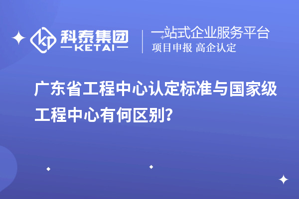 廣東省工程中心認(rèn)定標(biāo)準(zhǔn)與國家級工程中心有何區(qū)別?