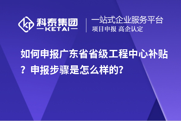 如何申報廣東省省級工程中心補貼？申報步驟是怎么樣的？