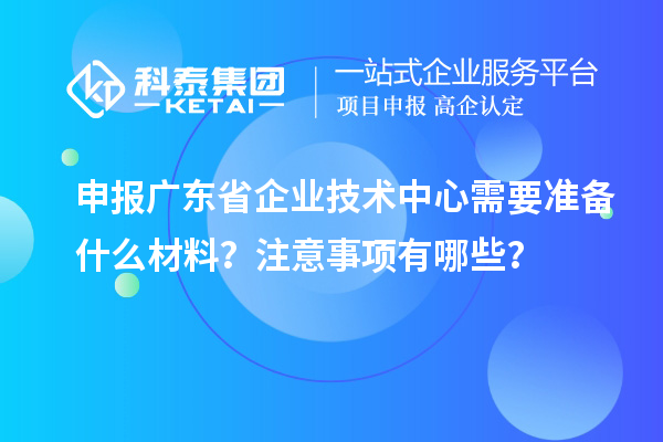 申報廣東省企業(yè)技術(shù)中心需要準(zhǔn)備什么材料？注意事項(xiàng)有哪些？