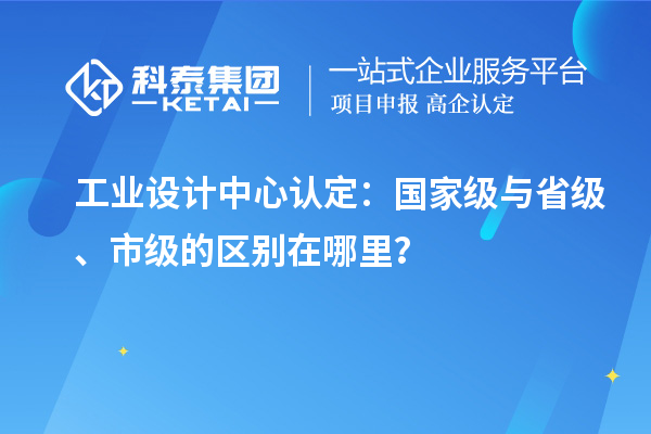 工業(yè)設(shè)計中心認(rèn)定：國家級與省級、市級的區(qū)別在哪里？