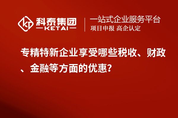 專精特新企業(yè)享受哪些稅收、財政、金融等方面的優(yōu)惠？
