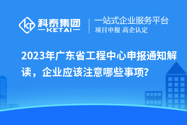 2023年廣東省工程中心申報通知解讀，企業(yè)應(yīng)該注意哪些事項？