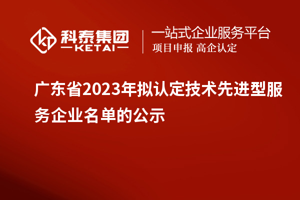 廣東省2023年擬認(rèn)定技術(shù)先進(jìn)型服務(wù)企業(yè)名單的公示