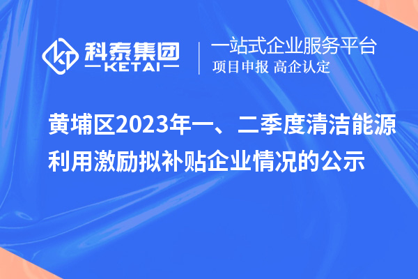 黃埔區(qū)2023年一、二季度清潔能源利用激勵(lì)擬補(bǔ)貼企業(yè)情況的公示