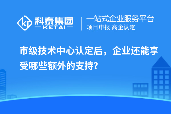 市級(jí)技術(shù)中心認(rèn)定后，企業(yè)還能享受哪些額外的支持？