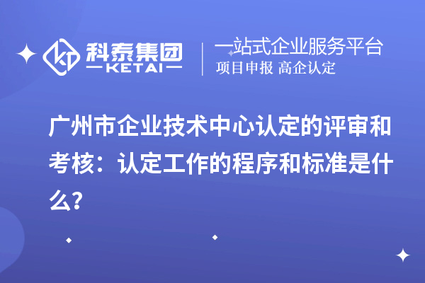 廣州市企業(yè)技術(shù)中心認定的評審和考核:認定工作的程序和標準是什么?