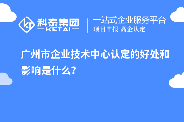 廣州市企業(yè)技術(shù)中心認(rèn)定的好處和影響是什么？