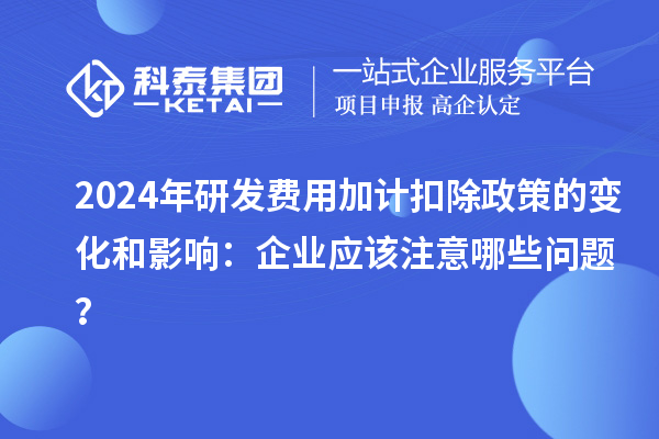 2024年研發(fā)費(fèi)用加計(jì)扣除政策的變化和影響：企業(yè)應(yīng)該注意哪些問(wèn)題？