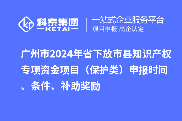 廣州市2024年省下放市縣知識產(chǎn)權(quán)專項資金項目（保護(hù)類）申報時間、條件、補(bǔ)助獎勵