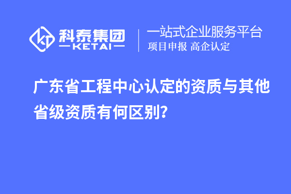 廣東省工程中心認定的資質(zhì)與其他省級資質(zhì)有何區(qū)別？