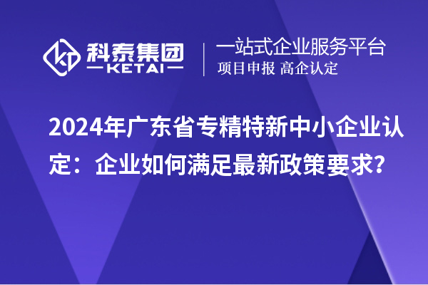 2024年廣東省<a href=http://www.a910078829.cn/fuwu/zhuanjingtexin.html target=_blank class=infotextkey>專精特新中小企業(yè)</a>認定：企業(yè)如何滿足最新政策要求？