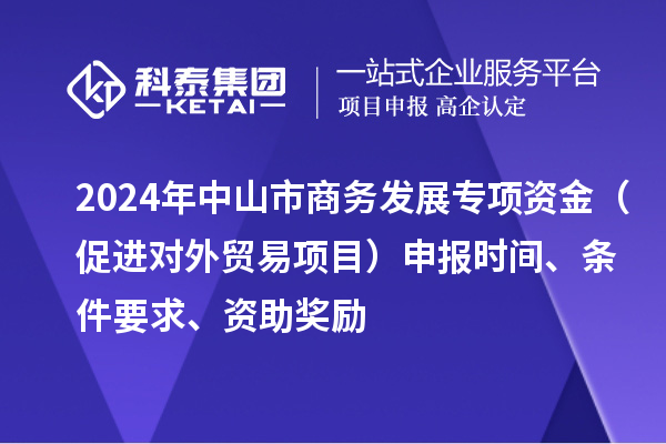 2024年中山市商務(wù)發(fā)展專項資金（促進對外貿(mào)易項目）申報時間、條件要求、資助獎勵