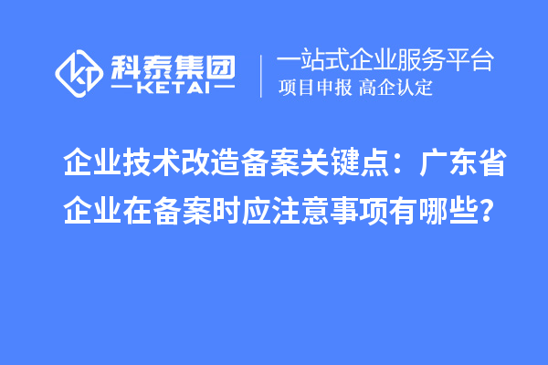 企業(yè)技術改造備案關鍵點：廣東省企業(yè)在備案時應注意事項有哪些？