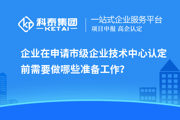 企業(yè)在申請(qǐng)市級(jí)企業(yè)技術(shù)中心認(rèn)定前需要做哪些準(zhǔn)備工作？