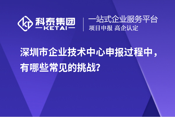深圳市企業(yè)技術(shù)中心申報(bào)過程中，有哪些常見的挑戰(zhàn)？