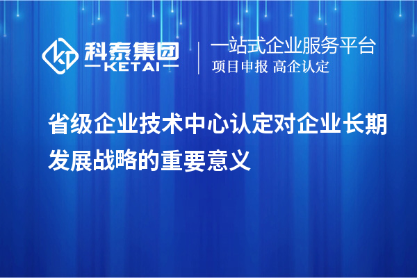 省級(jí)企業(yè)技術(shù)中心認(rèn)定對(duì)企業(yè)長期發(fā)展戰(zhàn)略的重要意義
