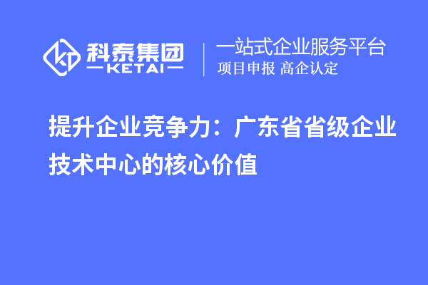提升企業(yè)競爭力:廣東省省級企業(yè)技術中心的核心價值