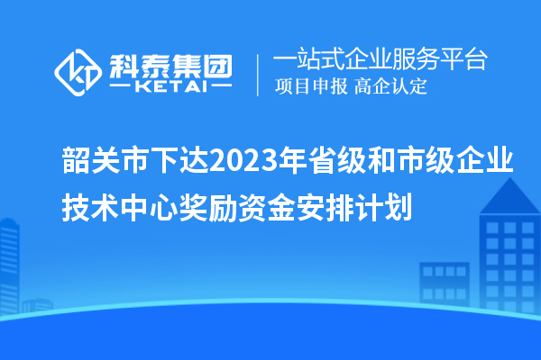 韶關(guān)市下達(dá)2023年省級和市級企業(yè)技術(shù)中心獎勵資金安排計劃