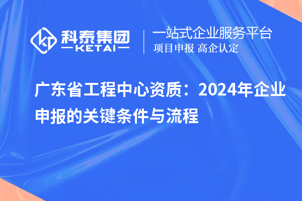 廣東省工程中心資質:2024年企業(yè)申報的關鍵條件與流程