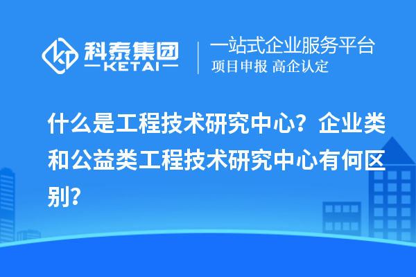 什么是工程技術(shù)研究中心？企業(yè)類(lèi)和公益類(lèi)工程技術(shù)研究中心有何區(qū)別？