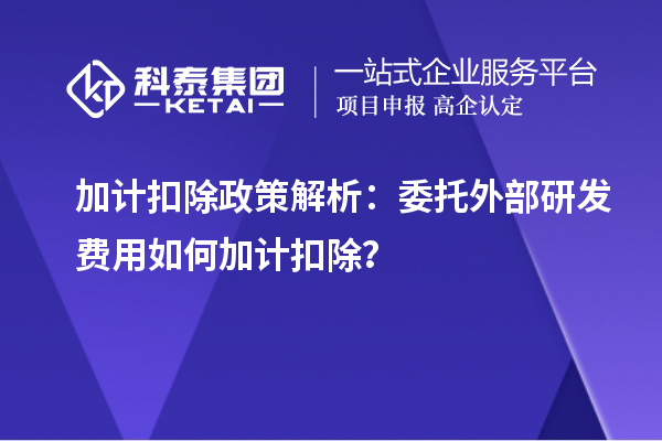 加計(jì)扣除政策解析：委托外部研發(fā)費(fèi)用如何加計(jì)扣除？
