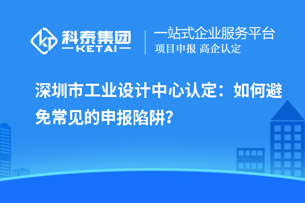 深圳市工業(yè)設(shè)計中心認(rèn)定：如何避免常見的申報陷阱？