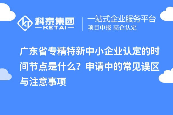廣東省專精特新中小企業(yè)認定的時間節(jié)點是什么？申請中的常見誤區(qū)與注意事項