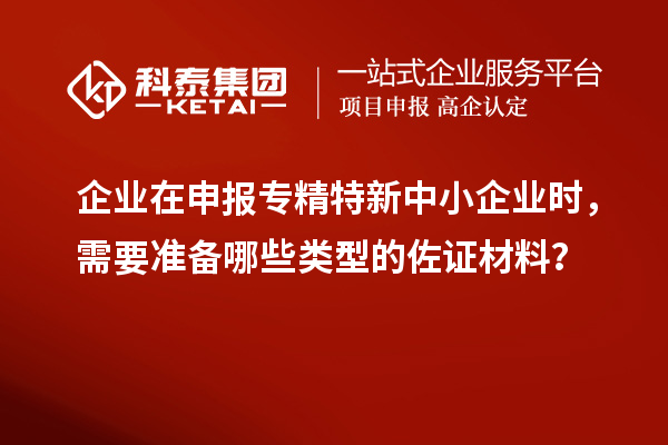 企業(yè)在申報專精特新中小企業(yè)時，需要準備哪些類型的佐證材料？