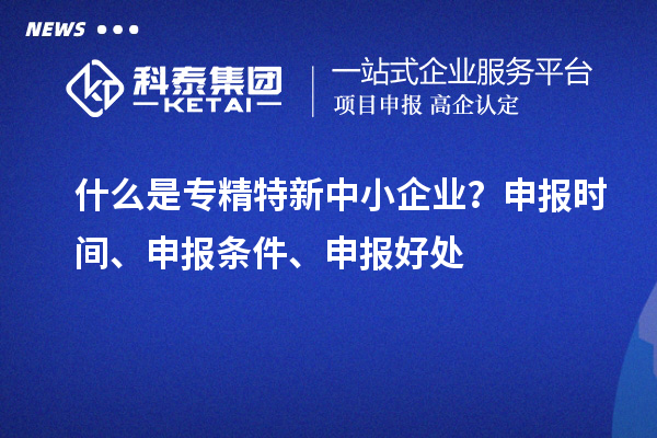 什么是專精特新中小企業(yè)？申報(bào)時(shí)間、申報(bào)條件、申報(bào)好處