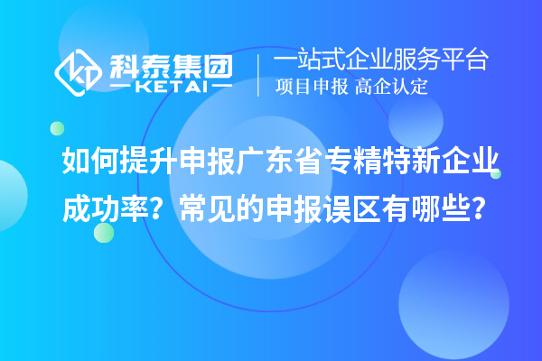 如何提升申報(bào)廣東省專(zhuān)精特新企業(yè)成功率？常見(jiàn)的申報(bào)誤區(qū)有哪些？