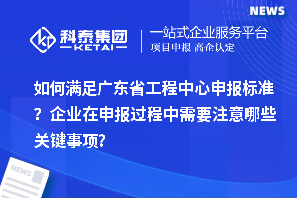 如何滿足廣東省工程中心申報標(biāo)準？企業(yè)在申報過程中需要注意哪些關(guān)鍵事項？
