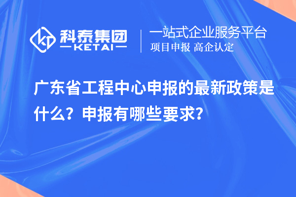 廣東省工程中心申報的最新政策是什么？申報有哪些要求？