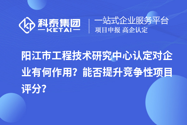 陽江市工程技術研究中心認定對企業(yè)有何作用？能否提升競爭性項目評分？