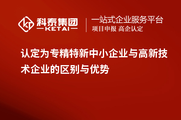 認定為專精特新中小企業(yè)與高新技術企業(yè)的區(qū)別與優(yōu)勢